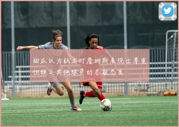 甜瓜认为狄龙对詹姆斯表现出尊重但缺乏其他球员的恭敬态度