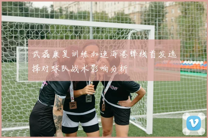 武磊康复训练加速海港锋线首发选择对球队战术影响分析