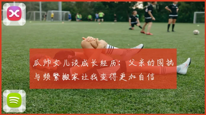 瓜帅女儿谈成长经历：父亲的固执与频繁搬家让我变得更加自信