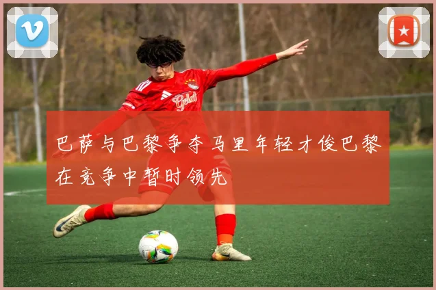 巴萨与巴黎争夺马里年轻才俊巴黎在竞争中暂时领先