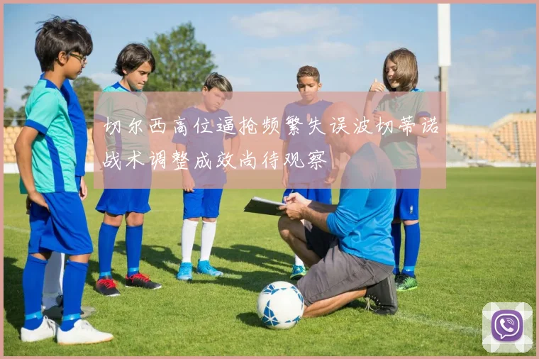 切尔西高位逼抢频繁失误波切蒂诺战术调整成效尚待观察
