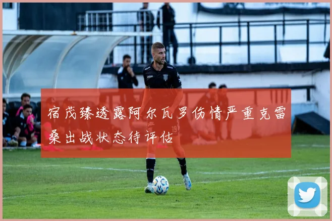 宿茂臻透露阿尔瓦罗伤情严重克雷桑出战状态待评估