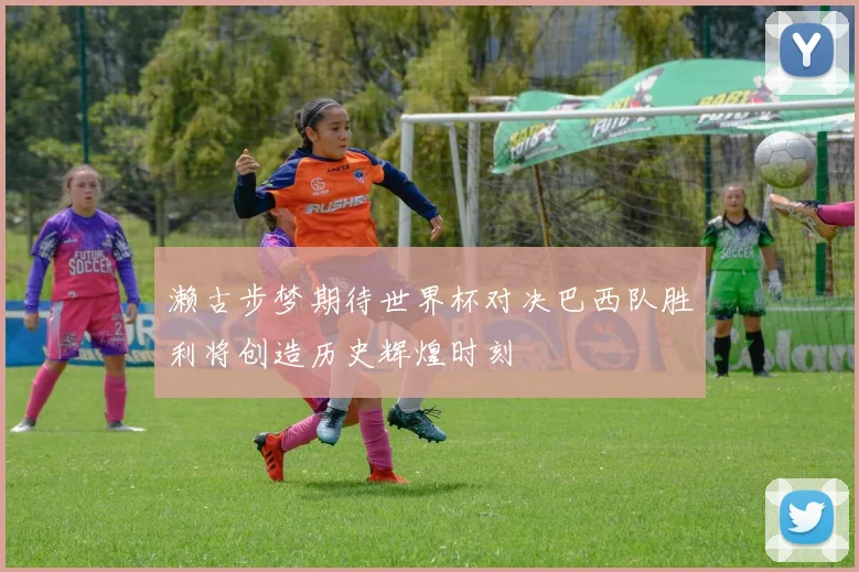 濑古步梦期待世界杯对决巴西队胜利将创造历史辉煌时刻