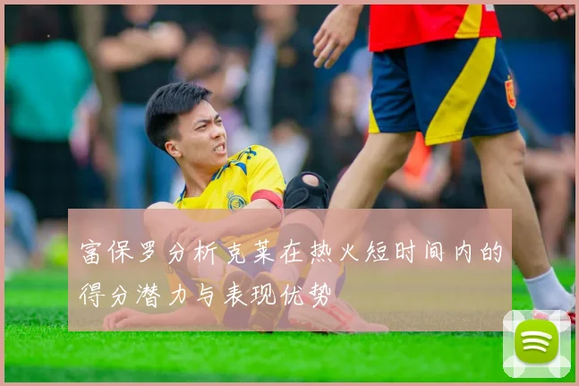 富保罗分析克莱在热火短时间内的得分潜力与表现优势