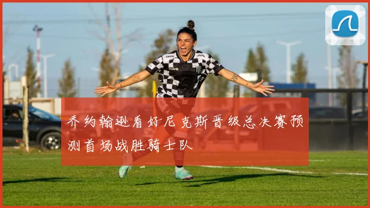 乔约翰逊看好尼克斯晋级总决赛预测首场战胜骑士队