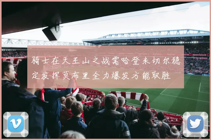 骑士在天王山之战需哈登米切尔稳定发挥莫布里全力爆发方能取胜
