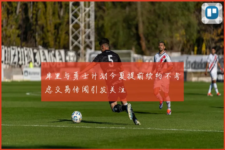 库里与勇士计划今夏提前续约不考虑交易传闻引发关注