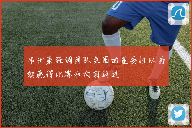 韦世豪强调团队氛围的重要性以持续赢得比赛和向前迈进