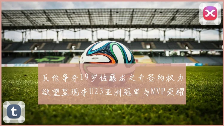 瓦伦争夺19岁佐藤龙之介签约权力欲望显现夺U23亚洲冠军与MVP荣耀