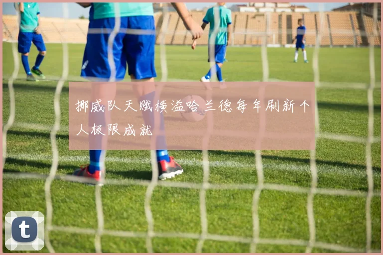 挪威队天赋横溢哈兰德每年刷新个人极限成就