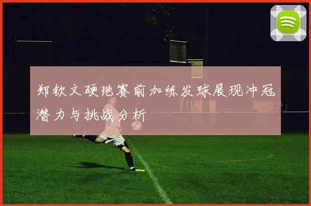 郑钦文硬地赛前加练发球展现冲冠潜力与挑战分析