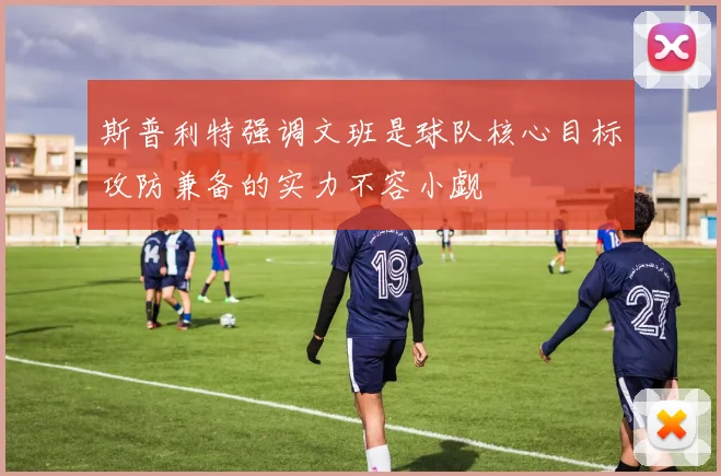 斯普利特强调文班是球队核心目标攻防兼备的实力不容小觑