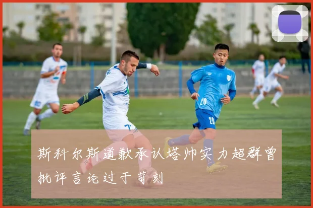 斯科尔斯道歉承认塔帅实力超群曾批评言论过于苛刻