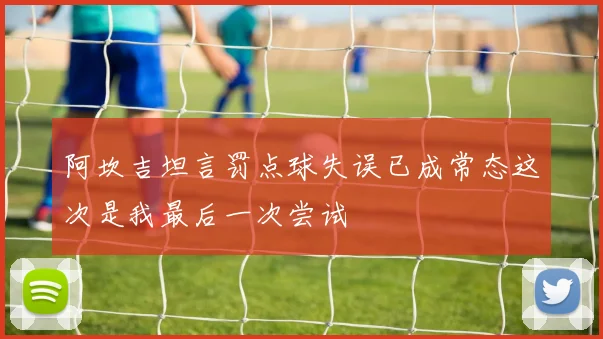 阿坎吉坦言罚点球失误已成常态这次是我最后一次尝试