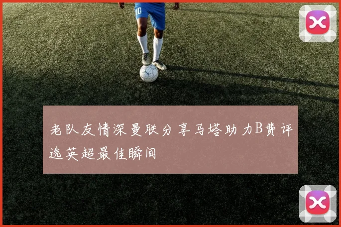 老队友情深曼联分享马塔助力B费评选英超最佳瞬间