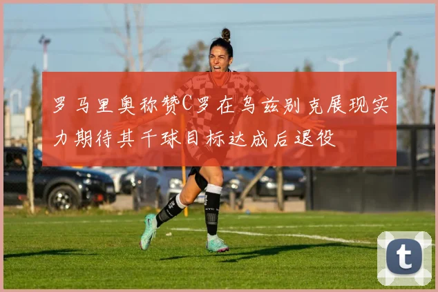 罗马里奥称赞C罗在乌兹别克展现实力期待其千球目标达成后退役