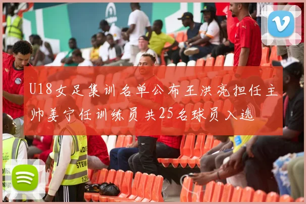 U18女足集训名单公布王洪亮担任主帅姜宁任训练员共25名球员入选