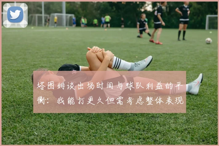 塔图姆谈出场时间与球队利益的平衡：我能打更久但需考虑整体表现
