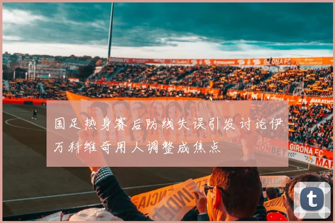 国足热身赛后防线失误引发讨论伊万科维奇用人调整成焦点