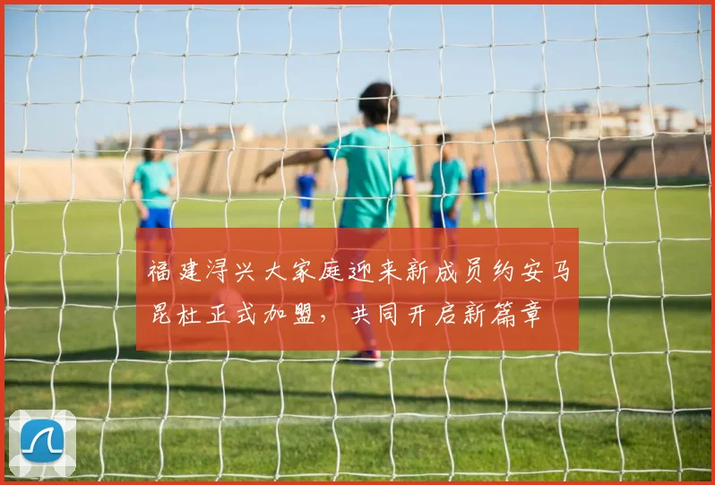 福建浔兴大家庭迎来新成员约安马昆杜正式加盟，共同开启新篇章