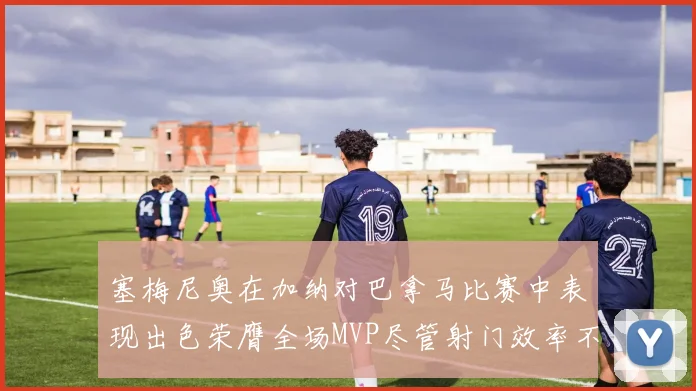 塞梅尼奥在加纳对巴拿马比赛中表现出色荣膺全场MVP尽管射门效率不佳