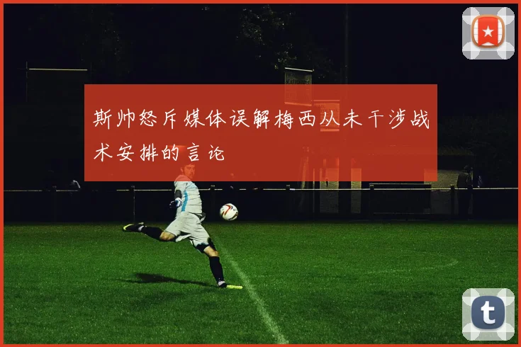 斯帅怒斥媒体误解梅西从未干涉战术安排的言论