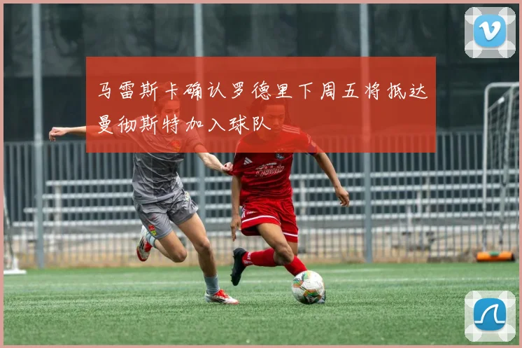马雷斯卡确认罗德里下周五将抵达曼彻斯特加入球队