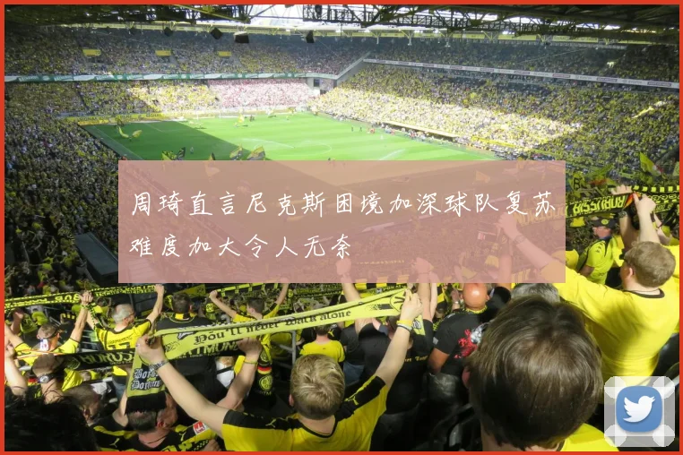 周琦直言尼克斯困境加深球队复苏难度加大令人无奈