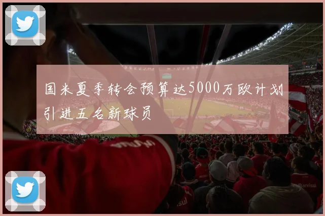 国米夏季转会预算达5000万欧计划引进五名新球员