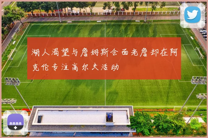 湖人渴望与詹姆斯会面老詹却在阿克伦专注高尔夫活动
