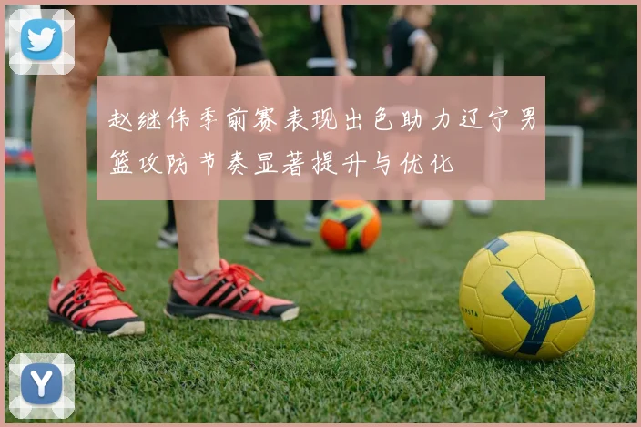 赵继伟季前赛表现出色助力辽宁男篮攻防节奏显著提升与优化