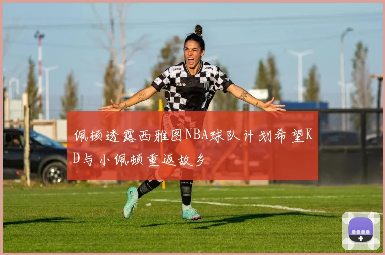 佩顿透露西雅图NBA球队计划希望KD与小佩顿重返故乡
