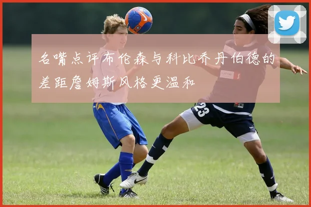 名嘴点评布伦森与科比乔丹伯德的差距詹姆斯风格更温和
