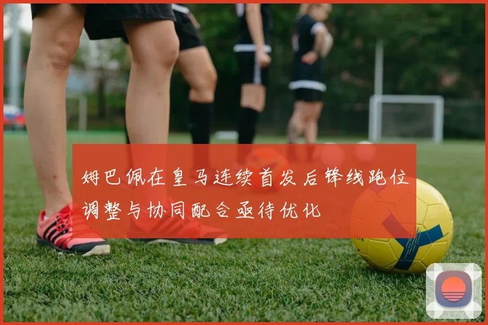 姆巴佩在皇马连续首发后锋线跑位调整与协同配合亟待优化